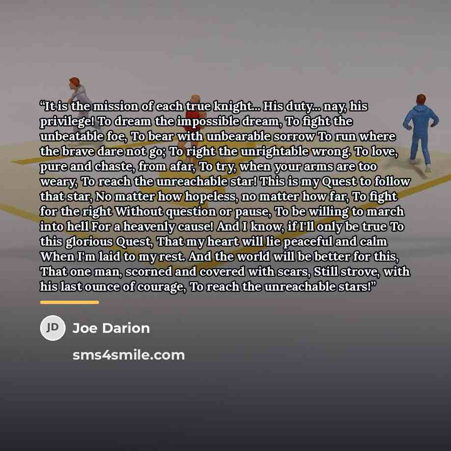 “It is the mission of each true knight... His duty... nay, his privilege! To dream the impossible dream, To fight the unbeatable foe, To bear with unbearable sorrow To run where the brave dare not go; To right the unrightable wrong. To love, pure and chaste, from afar, To try, when your arms are…” quote by Joe Darion