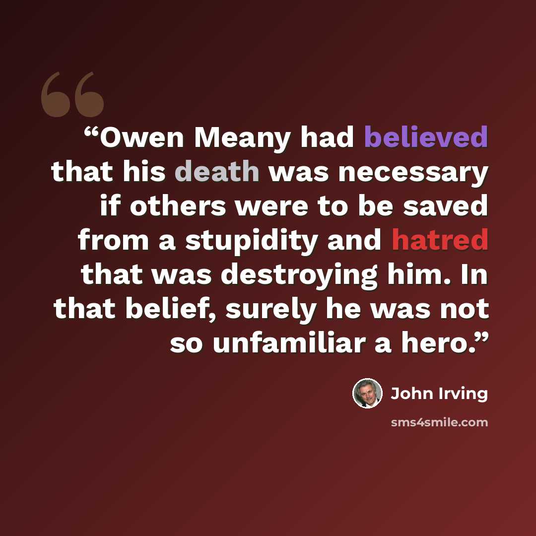 “Owen Meany had believed that his death was necessary if others were to be saved from a stupidity and hatred that was destroying him. In that belief, surely he was not so unfamiliar a hero.” quote by John Irving