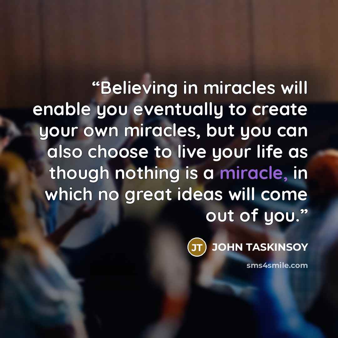 “Believing in miracles will enable you eventually to create your own miracles, but you can also choose to live your life as though nothing is a miracle, in which no great ideas will come out of you.” quote by John Taskinsoy