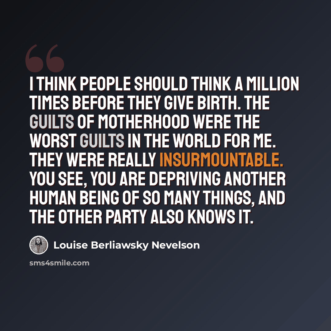 “I think people should think a million times before they give birth. The guilts of motherhood were the worst guilts in the world for me. They were really insurmountable. You see, you are depriving another human being of so many things, and the other party also knows it.” quote by Louise Berliawsky Nevelson