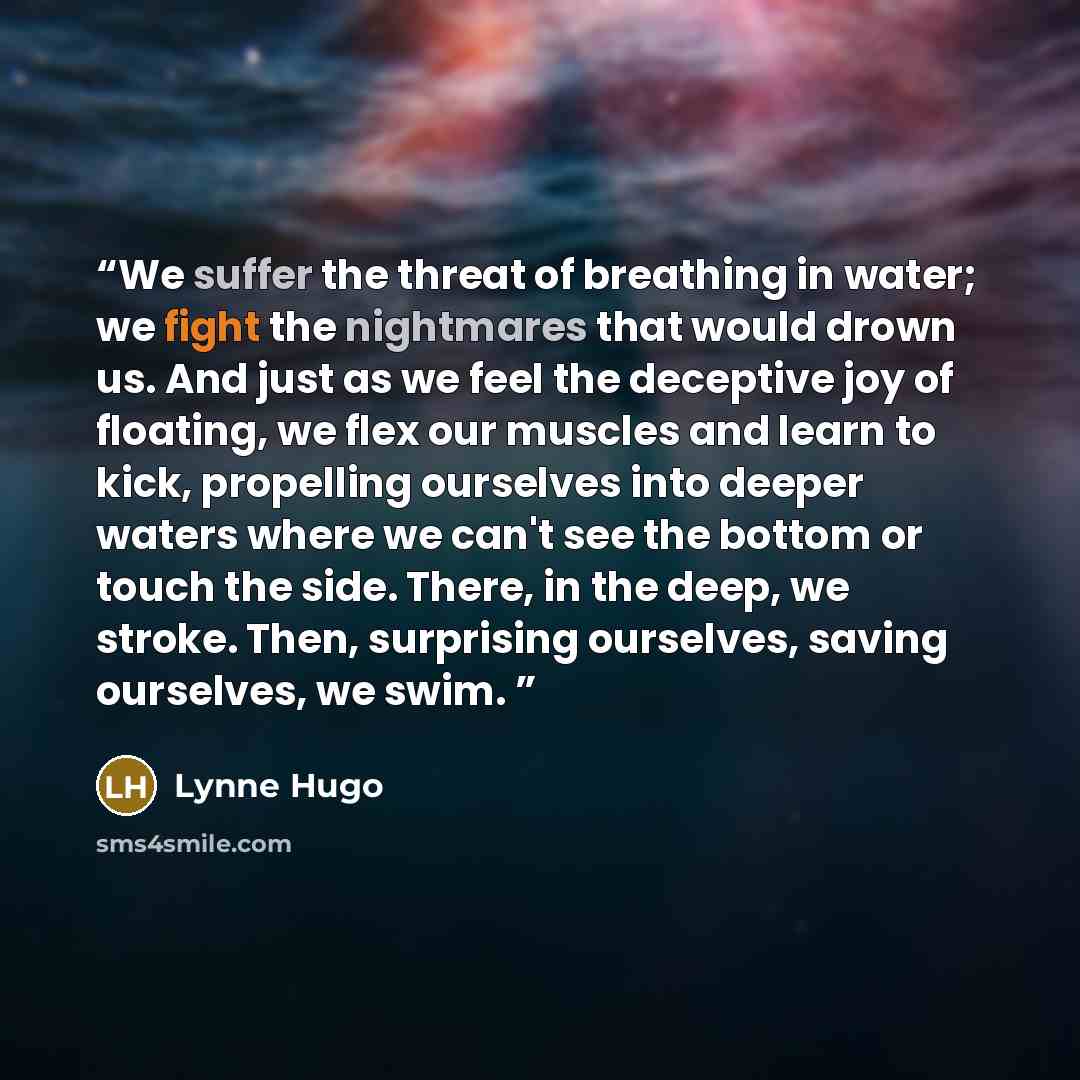 “We suffer the threat of breathing in water; we fight the nightmares that would drown us. And just as we feel the deceptive joy of floating, we flex our muscles and learn to kick, propelling ourselves into deeper waters where we can't see the bottom or touch the side. There, in the deep, we stroke…” quote by Lynne Hugo
