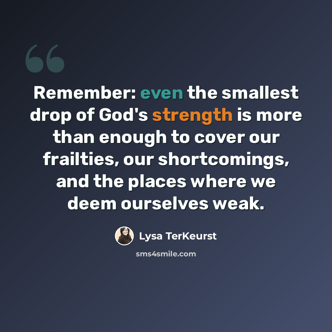 “Remember: even the smallest drop of God's strength is more than enough to cover our frailties, our shortcomings, and the places where we deem ourselves weak.” quote by Lysa TerKeurst