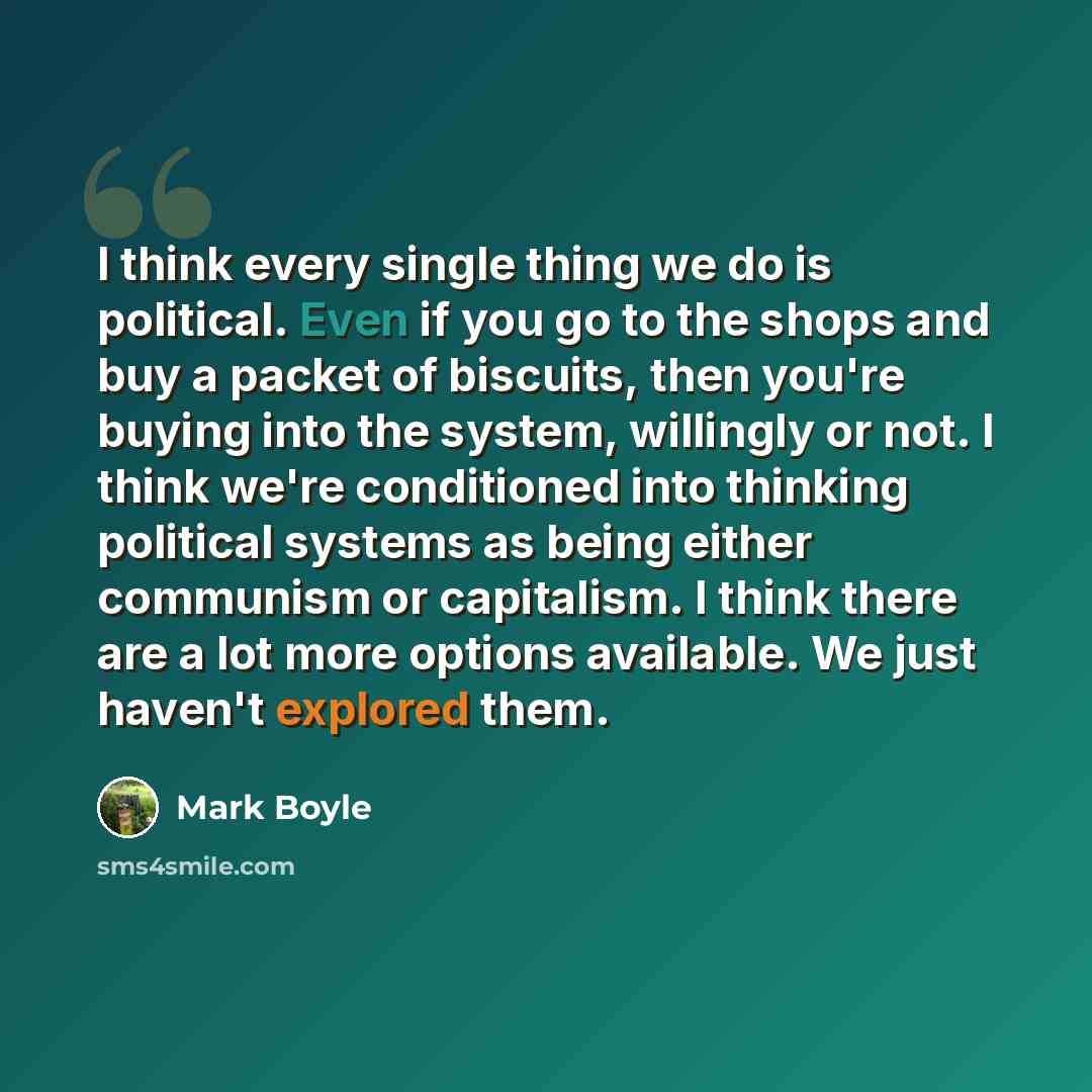 “I think every single thing we do is political. Even if you go to the shops and buy a packet of biscuits, then you're buying into the system, willingly or not. I think we're conditioned into thinking political systems as being either communism or capitalism. I think there are a lot more options…” quote by Mark Boyle