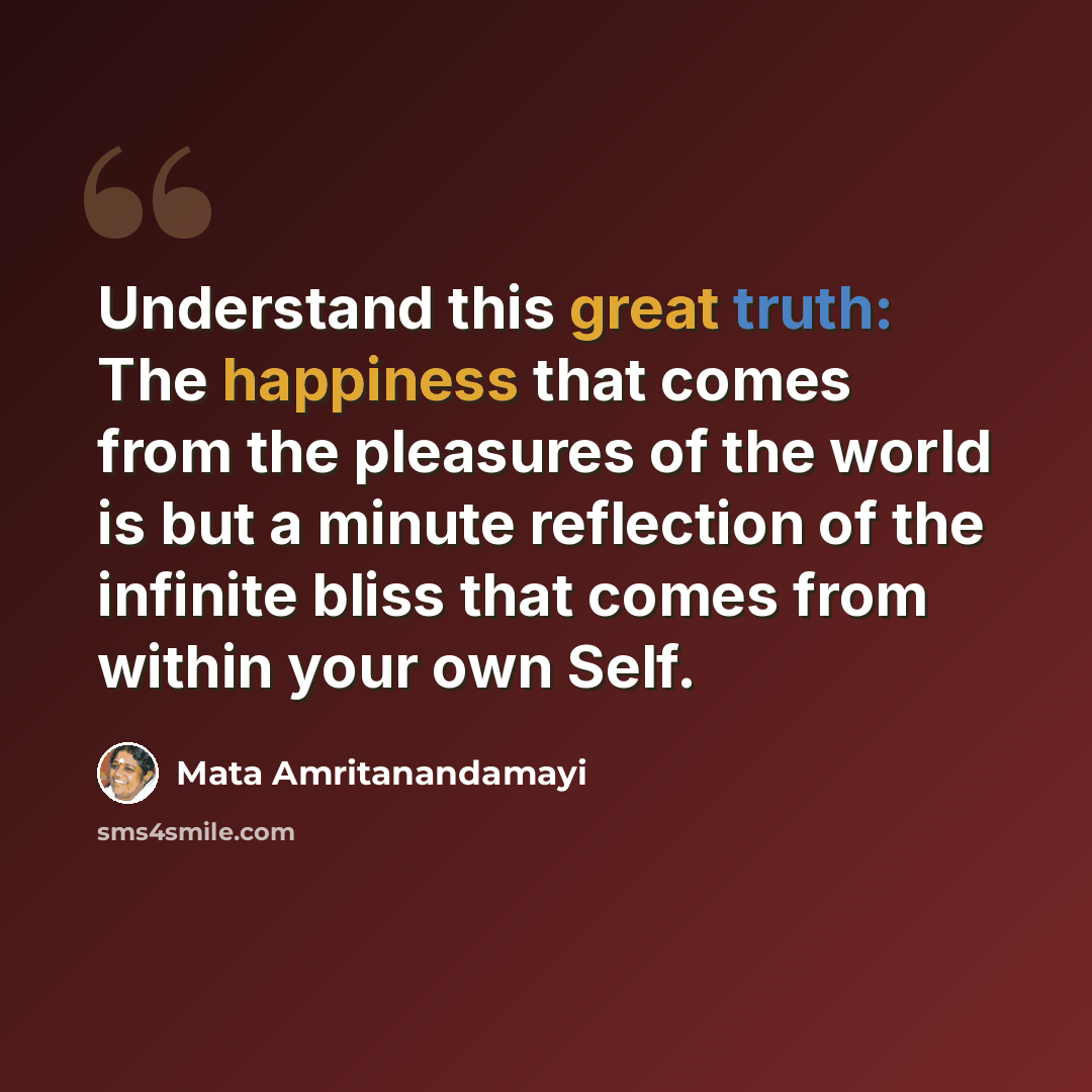 “Understand this great truth: The happiness that comes from the pleasures of the world is but a minute reflection of the infinite bliss that comes from within your own Self.” quote by Mata Amritanandamayi