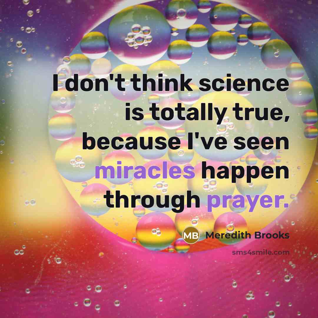 “I don't think science is totally true, because I've seen miracles happen through prayer.” quote by Meredith Brooks