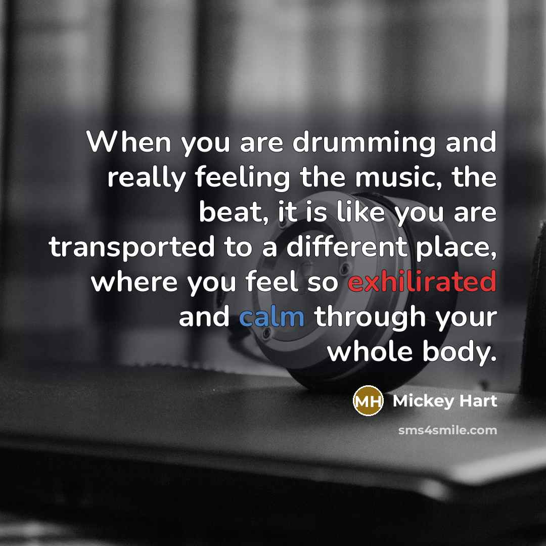 “When you are drumming and really feeling the music, the beat, it is like you are transported to a different place, where you feel so exhilirated and calm through your whole body.” quote by Mickey Hart