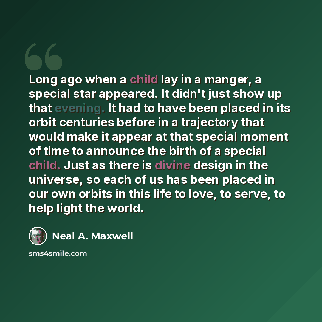 “Long ago when a child lay in a manger, a special star appeared. It didn't just show up that evening. It had to have been placed in its orbit centuries before in a trajectory that would make it appear at that special moment of time to announce the birth of a special child. Just as there is divine…” quote by Neal A. Maxwell