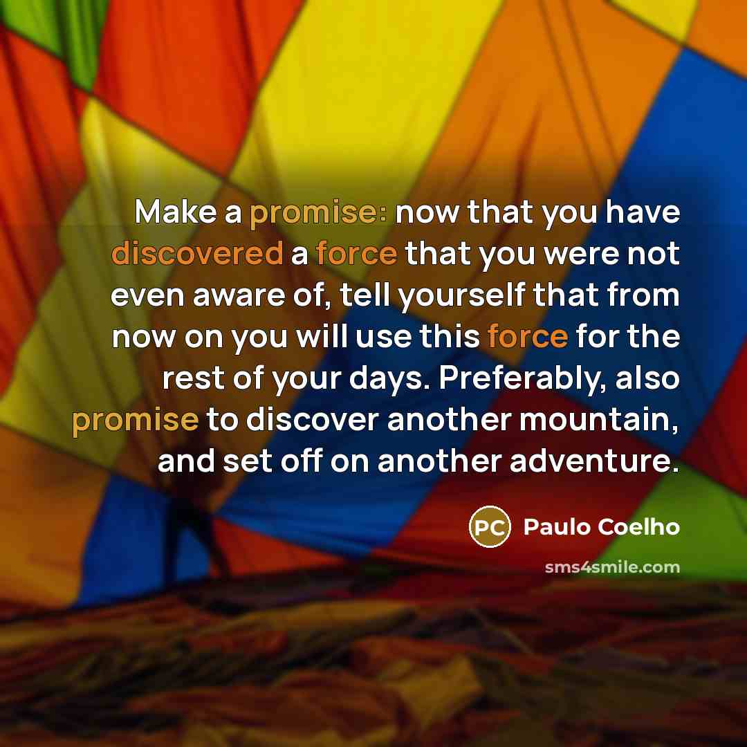 “Make a promise: now that you have discovered a force that you were not even aware of, tell yourself that from now on you will use this force for the rest of your days. Preferably, also promise to discover another mountain, and set off on another adventure.” quote by Paulo Coelho