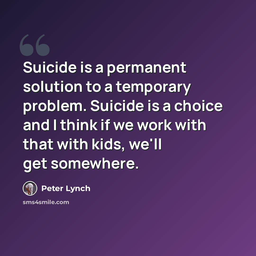 “Suicide is a permanent solution to a temporary problem. Suicide is a choice and I think if we work with that with kids, we'll get somewhere.” quote by Peter Lynch