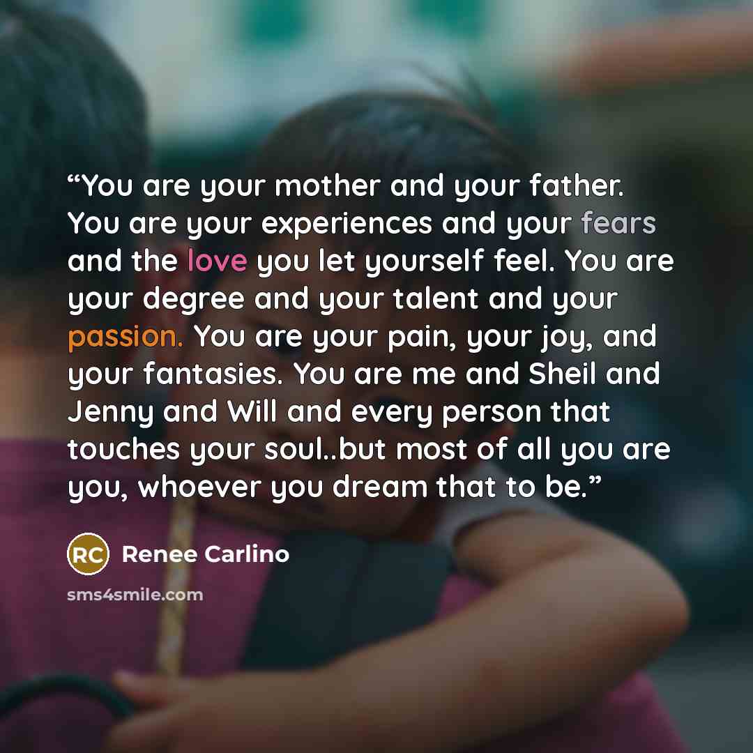 “You are your mother and your father. You are your experiences and your fears and the love you let yourself feel. You are your degree and your talent and your passion. You are your pain, your joy, and your fantasies. You are me and Sheil and Jenny and Will and every person that touches your…” quote by Renee Carlino