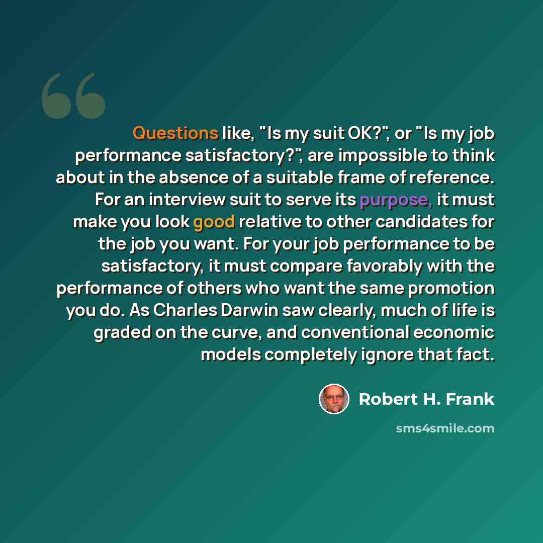 “Questions like, "Is my suit OK?", or "Is my job performance satisfactory?", are impossible to think about in the absence of a suitable frame of reference. For an interview suit to serve its purpose, it must make you look good relative to other candidates for the job you want. For your job…” quote by Robert H. Frank
