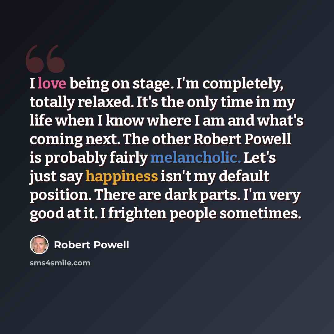 “I love being on stage. I'm completely, totally relaxed. It's the only time in my life when I know where I am and what's coming next. The other Robert Powell is probably fairly melancholic. Let's just say happiness isn't my default position. There are dark parts. I'm very good at it. I frighten…” quote by Robert Powell