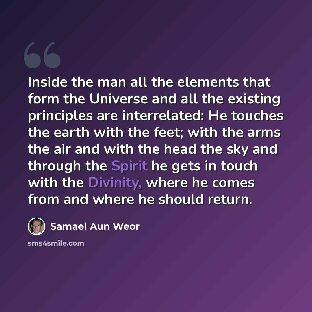 “Inside the man all the elements that form the Universe and all the existing principles are interrelated: He touches the earth with the feet; with the arms the air and with the head the sky and through the Spirit he gets in touch with the Divinity, where he comes from and where he should return.” quote by Samael Aun Weor
