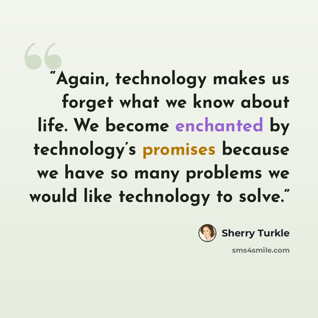 “Again, technology makes us forget what we know about life. We become enchanted by technology’s promises because we have so many problems we would like technology to solve.” quote by Sherry Turkle