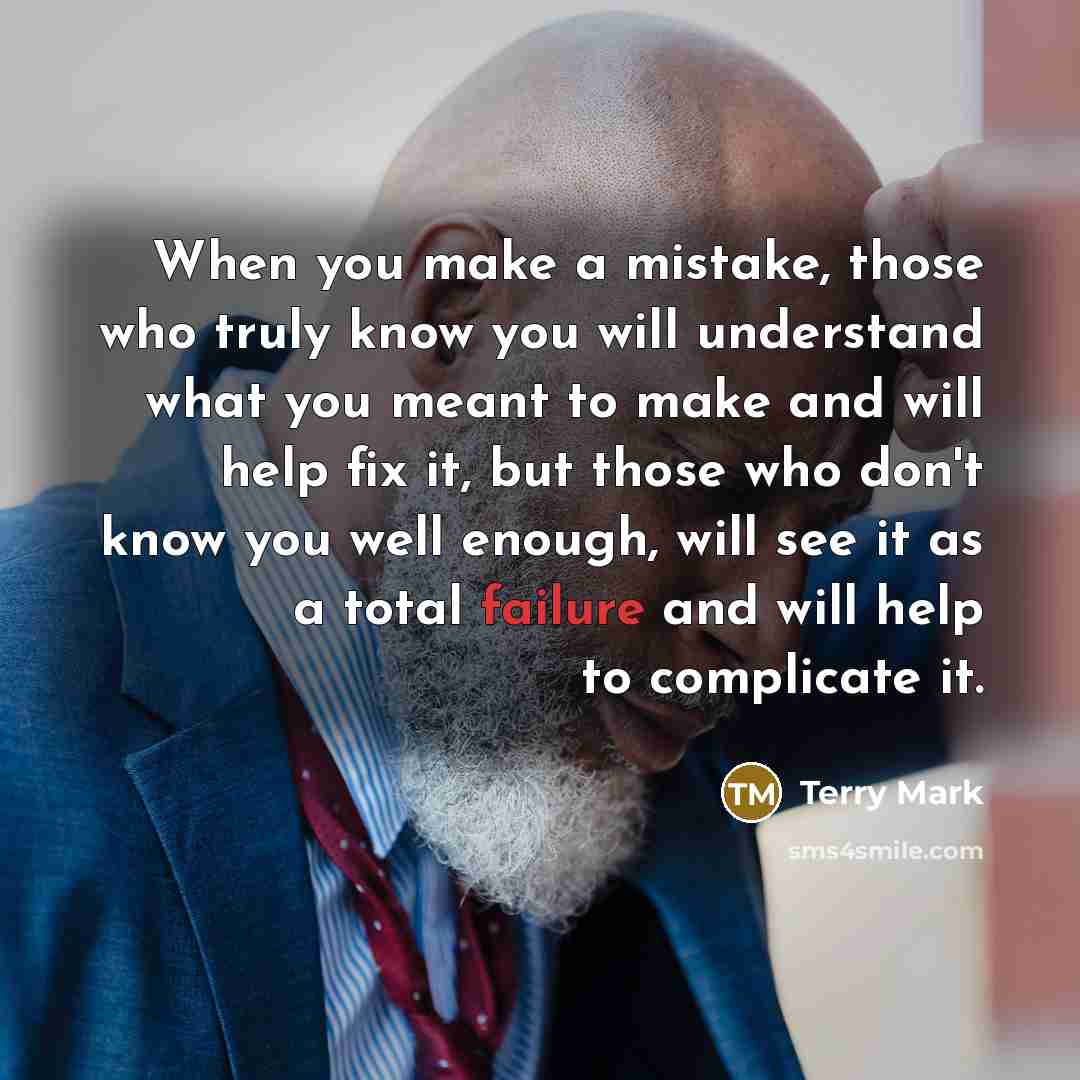 “When you make a mistake, those who truly know you will understand what you meant to make and will help fix it, but those who don't know you well enough, will see it as a total failure and will help to complicate it.” quote by Terry Mark