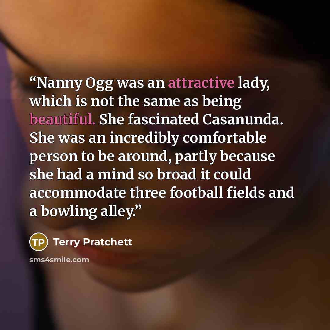 “Nanny Ogg was an attractive lady, which is not the same as being beautiful. She fascinated Casanunda. She was an incredibly comfortable person to be around, partly because she had a mind so broad it could accommodate three football fields and a bowling alley.” quote by Terry Pratchett