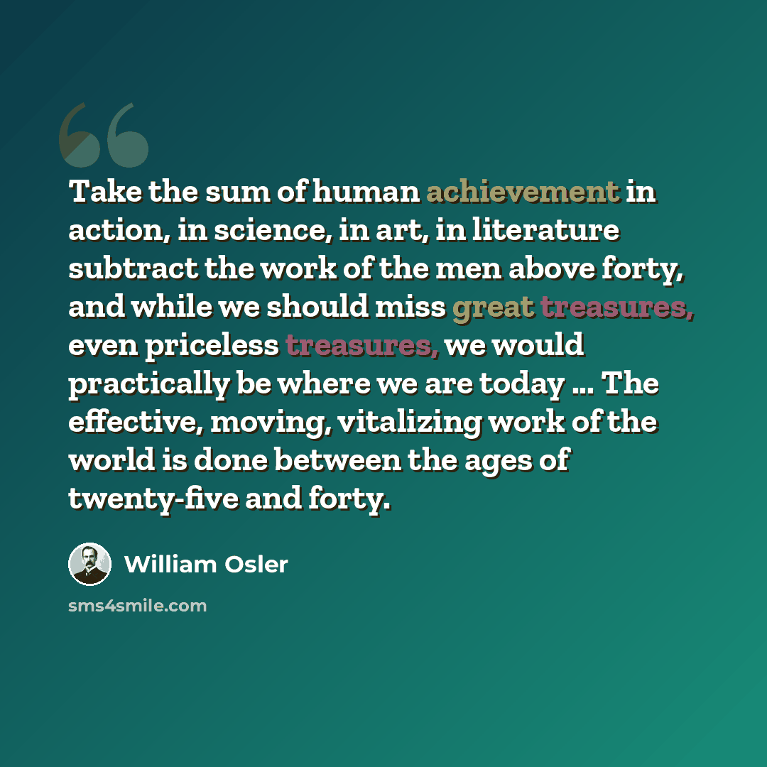 “Take the sum of human achievement in action, in science, in art, in literature subtract the work of the men above forty, and while we should miss great treasures, even priceless treasures, we would practically be where we are today ... The effective, moving, vitalizing work of the world is done…” quote by William Osler