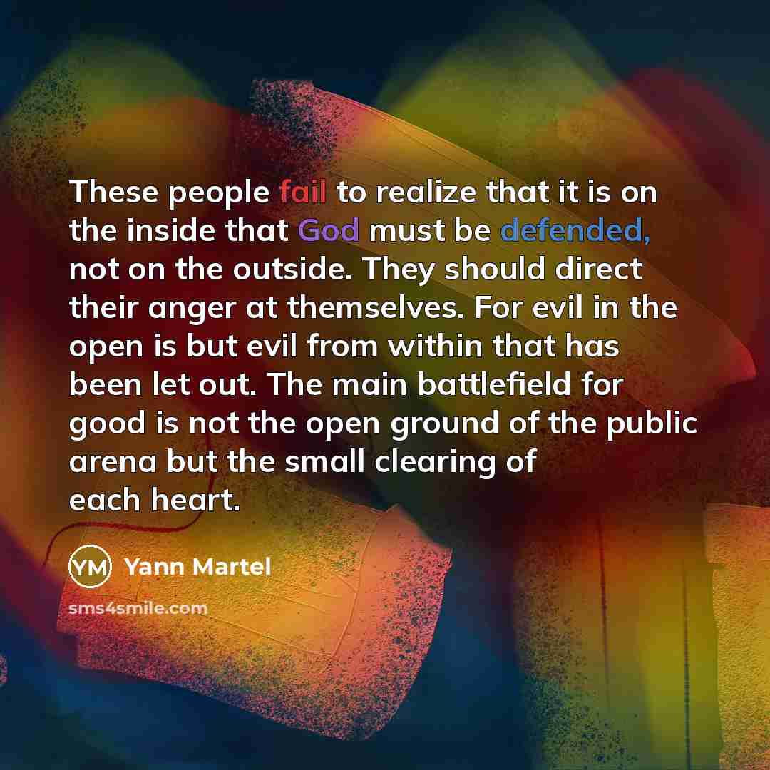“These people fail to realize that it is on the inside that God must be defended, not on the outside. They should direct their anger at themselves. For evil in the open is but evil from within that has been let out. The main battlefield for good is not the open ground of the public arena but the…” quote by Yann Martel