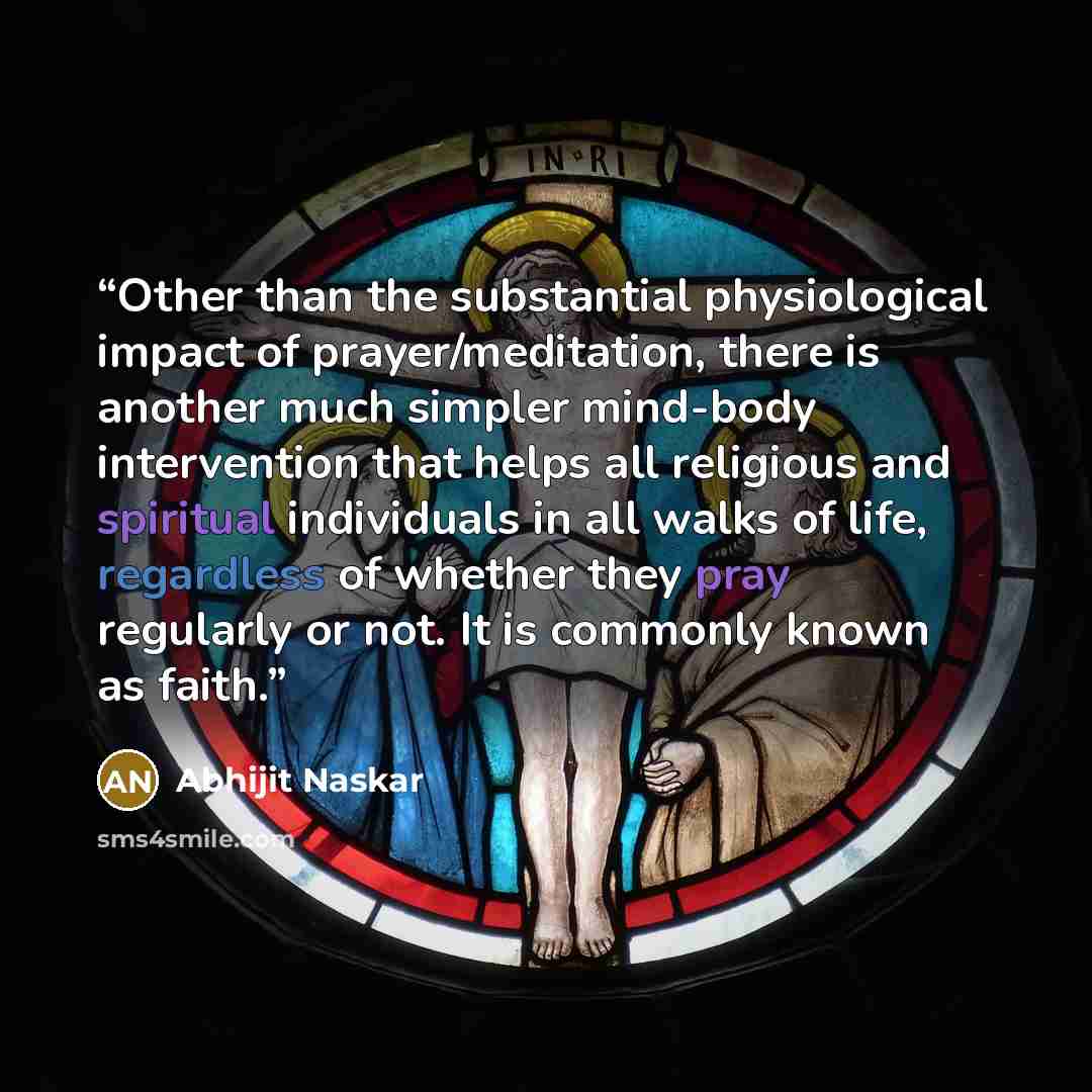 “Other than the substantial physiological impact of prayer/meditation, there is another much simpler mind-body intervention that helps all religious and spiritual individuals in all walks of life, regardless of whether they pray regularly or not. It is commonly known as faith.” quote by Abhijit Naskar