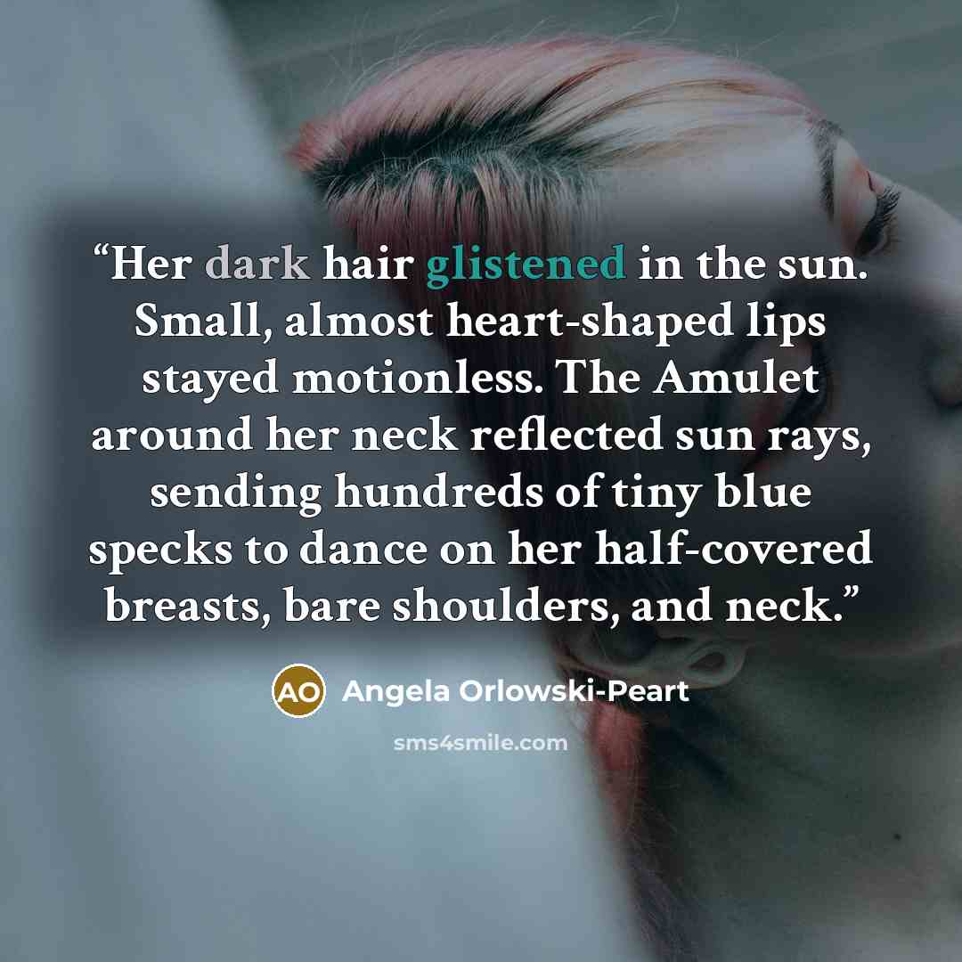“Her dark hair glistened in the sun. Small, almost heart-shaped lips stayed motionless. The Amulet around her neck reflected sun rays, sending hundreds of tiny blue specks to dance on her half-covered breasts, bare shoulders, and neck.” quote by Angela Orlowski-Peart