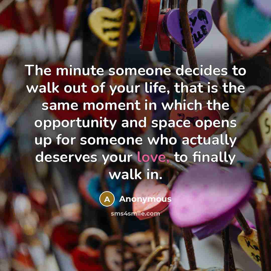 “The minute someone decides to walk out of your life, that is the same moment in which the opportunity and space opens up for someone who actually deserves your love, to finally walk in.” quote by Anonymous