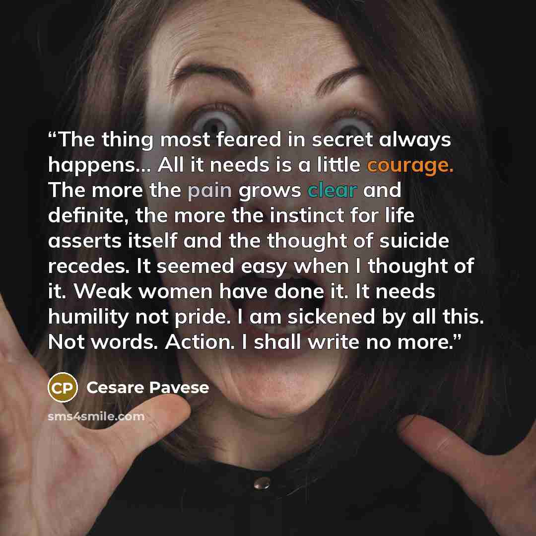 “The thing most feared in secret always happens… All it needs is a little courage. The more the pain grows clear and definite, the more the instinct for life asserts itself and the thought of suicide recedes. It seemed easy when I thought of it. Weak women have done it. It needs humility not pride…” quote by Cesare Pavese