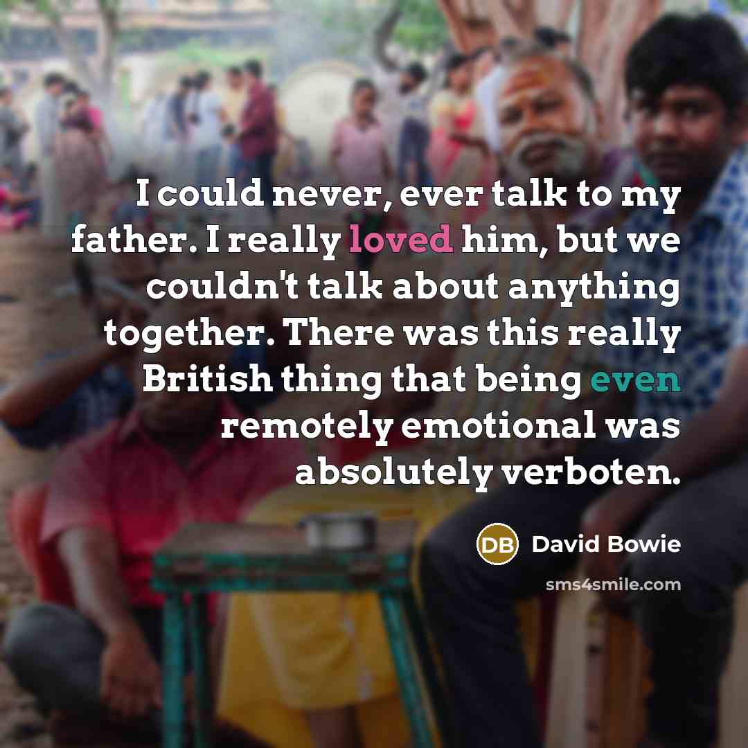 “I could never, ever talk to my father. I really loved him, but we couldn't talk about anything together. There was this really British thing that being even remotely emotional was absolutely verboten.” quote by David Bowie