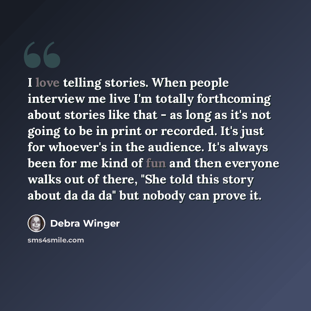 “I love telling stories. When people interview me live I'm totally forthcoming about stories like that - as long as it's not going to be in print or recorded. It's just for whoever's in the audience. It's always been for me kind of fun and then everyone walks out of there, "She told this story…” quote by Debra Winger