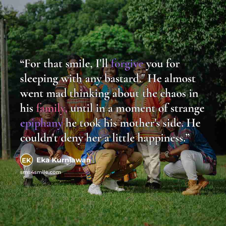 “For that smile, I'll forgive you for sleeping with any bastard." He almost went mad thinking about the chaos in his family, until in a moment of strange epiphany he took his mother's side. He couldn't deny her a little happiness.” quote by Eka Kurniawan