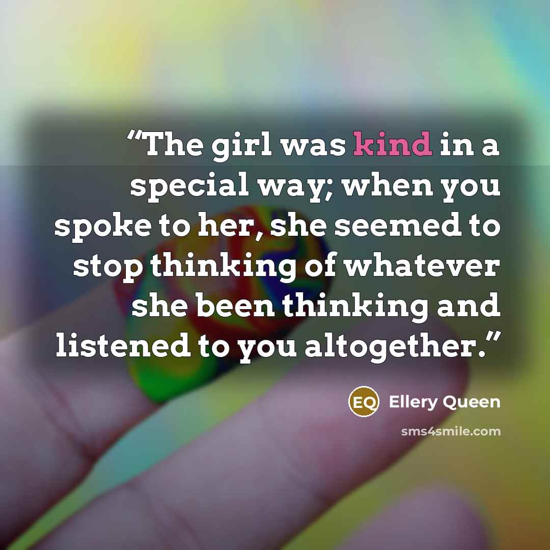 “The girl was kind in a special way; when you spoke to her, she seemed to stop thinking of whatever she been thinking and listened to you altogether.” quote by Ellery Queen