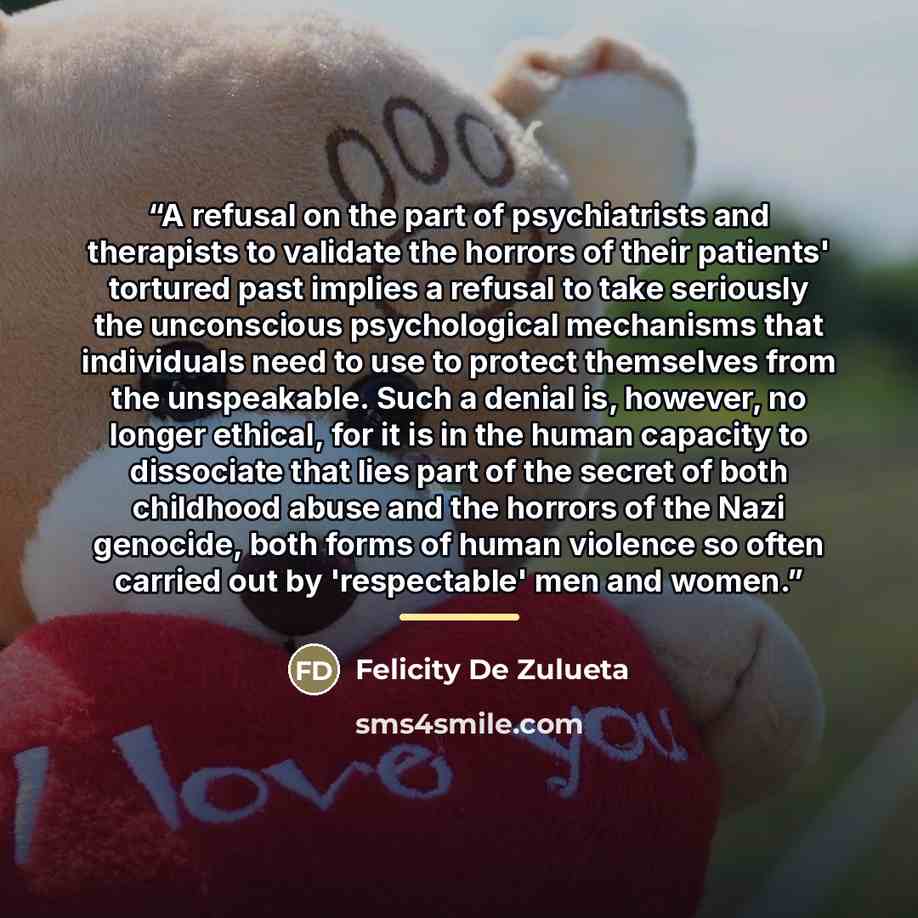 “A refusal on the part of psychiatrists and therapists to validate the horrors of their patients' tortured past implies a refusal to take seriously the unconscious psychological mechanisms that individuals need to use to protect themselves from the unspeakable. Such a denial is, however, no longer…” quote by Felicity De Zulueta