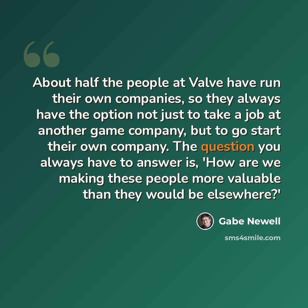 “About half the people at Valve have run their own companies, so they always have the option not just to take a job at another game company, but to go start their own company. The question you always have to answer is, 'How are we making these people more valuable than they would be elsewhere?'” quote by Gabe Newell