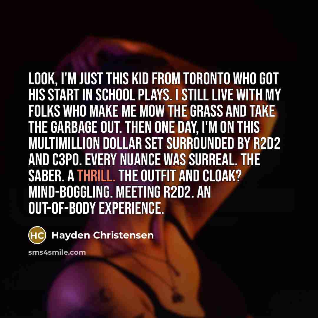 “Look, I'm just this kid from Toronto who got his start in school plays. I still live with my folks who make me mow the grass and take the garbage out. Then one day, I'm on this multimillion dollar set surrounded by R2D2 and C3PO. Every nuance was surreal. The saber. A thrill. The outfit and cloak?…” quote by Hayden Christensen