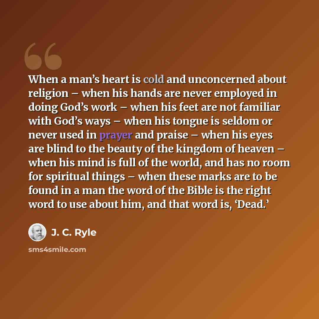 “When a man’s heart is cold and unconcerned about religion – when his hands are never employed in doing God’s work – when his feet are not familiar with God’s ways – when his tongue is seldom or never used in prayer and praise – when his eyes are blind to the beauty of the kingdom of heaven – when…” quote by J. C. Ryle