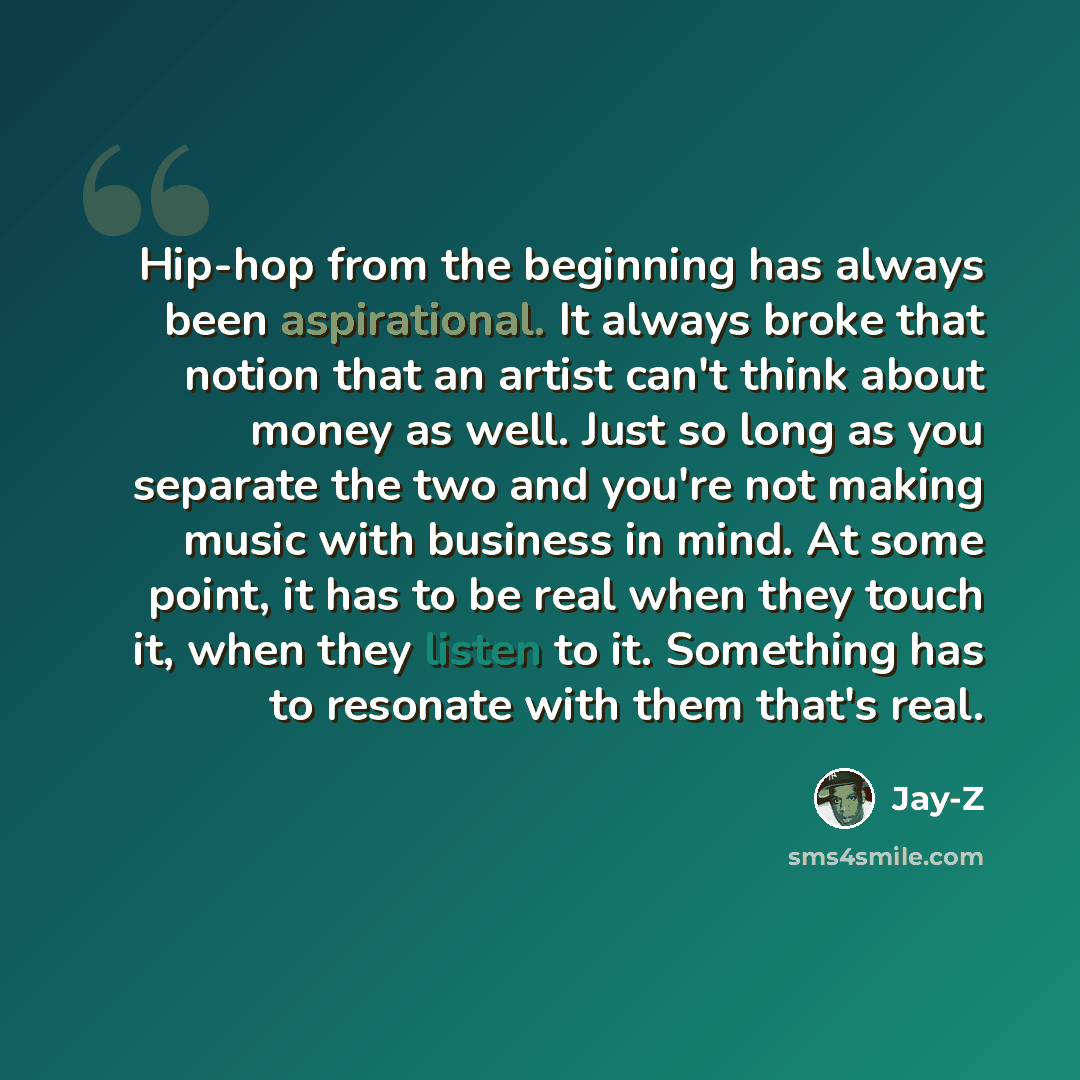 “Hip-hop from the beginning has always been aspirational. It always broke that notion that an artist can't think about money as well. Just so long as you separate the two and you're not making music with business in mind. At some point, it has to be real when they touch it, when they listen to it…” quote by Jay-Z