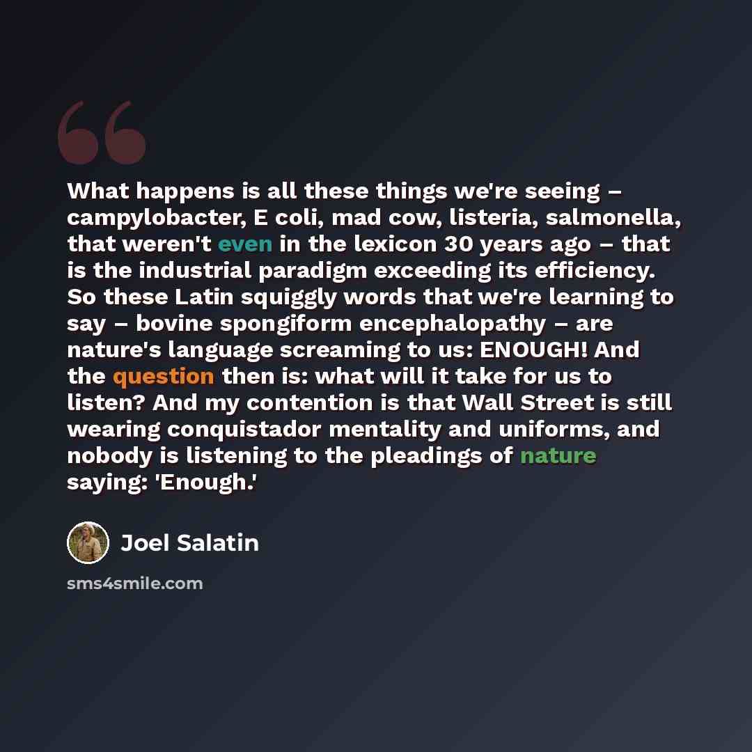 “What happens is all these things we're seeing – campylobacter, E coli, mad cow, listeria, salmonella, that weren't even in the lexicon 30 years ago – that is the industrial paradigm exceeding its efficiency. So these Latin squiggly words that we're learning to say – bovine spongiform…” quote by Joel Salatin