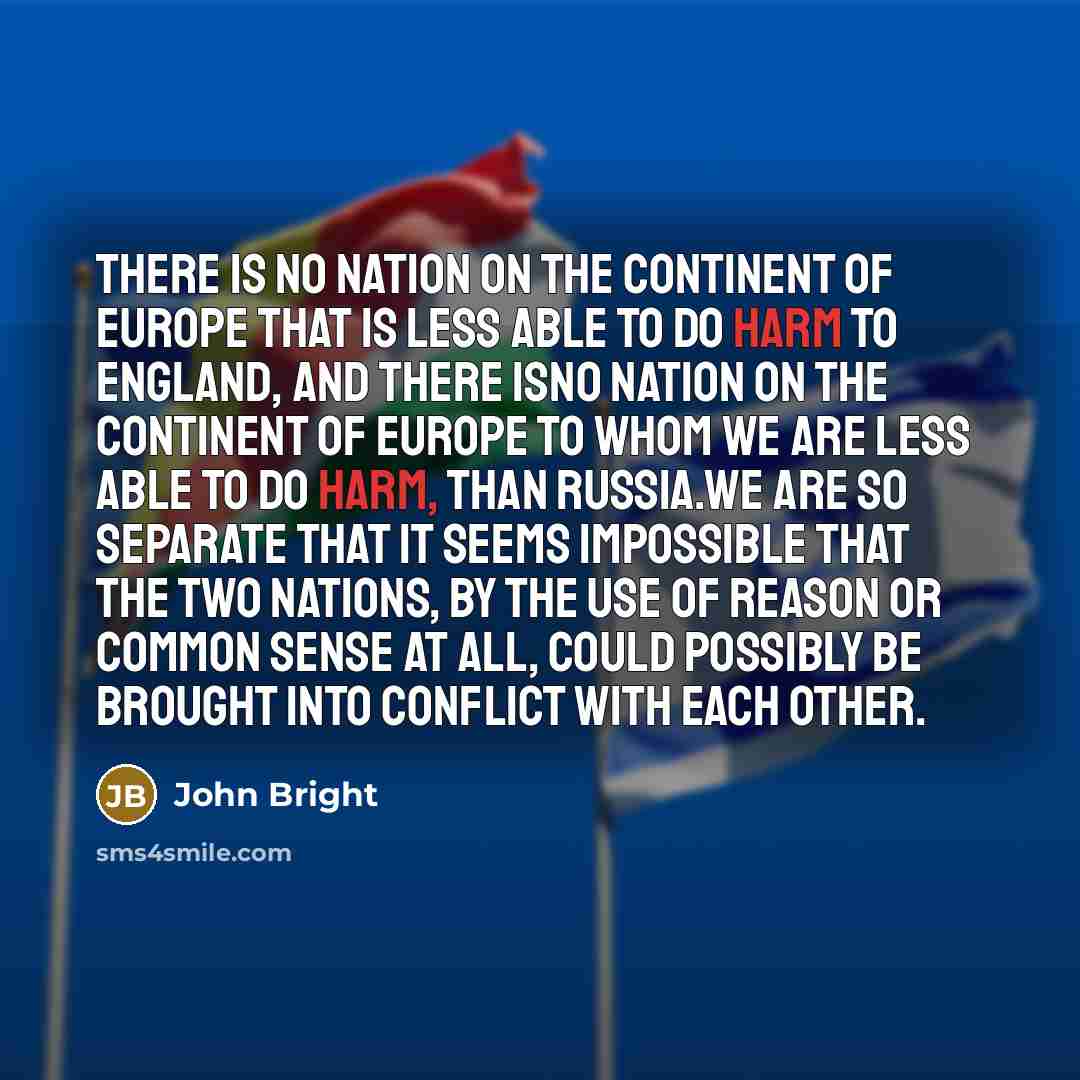 “There is no nation on the continent of Europe that is less able to do harm to England, and there isno nation on the continent of Europe to whom we are less able to do harm, than Russia.We are so separate that it seems impossible that the two nations, by the use of reason or common sense at all…” quote by John Bright