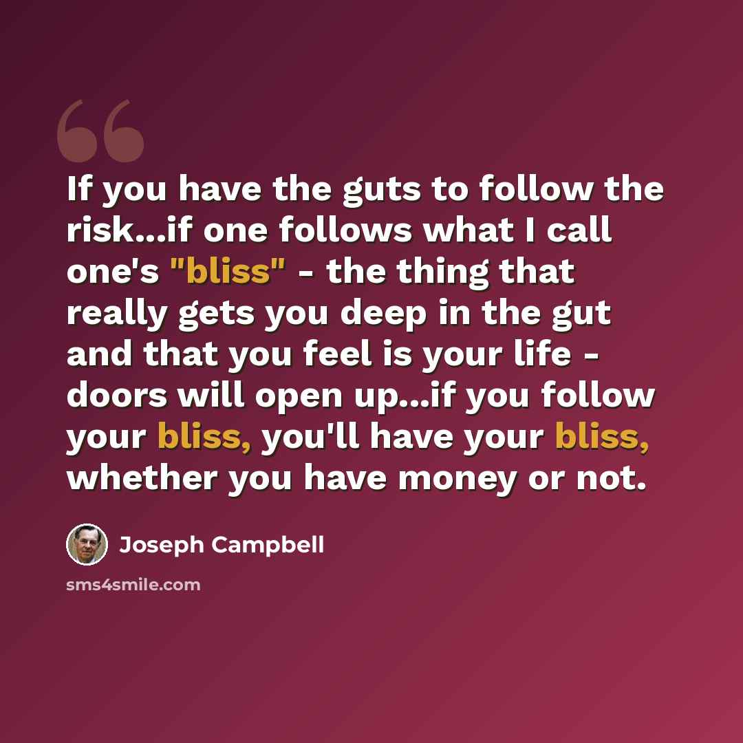 “If you have the guts to follow the risk...if one follows what I call one's "bliss" - the thing that really gets you deep in the gut and that you feel is your life - doors will open up...if you follow your bliss, you'll have your bliss, whether you have money or not.” quote by Joseph Campbell