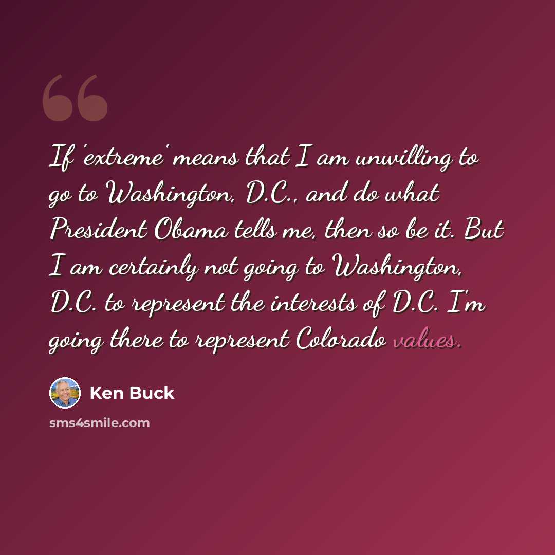 “If 'extreme' means that I am unwilling to go to Washington, D.C., and do what President Obama tells me, then so be it. But I am certainly not going to Washington, D.C. to represent the interests of D.C. I'm going there to represent Colorado values.” quote by Ken Buck