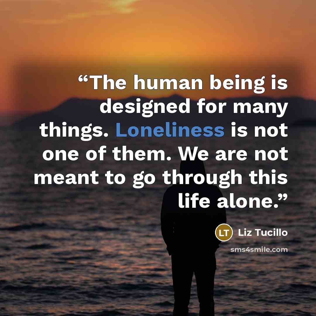 “The human being is designed for many things. Loneliness is not one of them. We are not meant to go through this life alone.” quote by Liz Tucillo