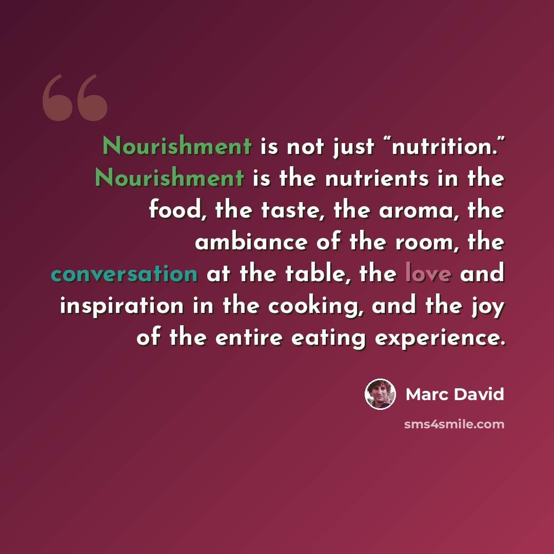 “Nourishment is not just “nutrition.” Nourishment is the nutrients in the food, the taste, the aroma, the ambiance of the room, the conversation at the table, the love and inspiration in the cooking, and the joy of the entire eating experience.” quote by Marc David