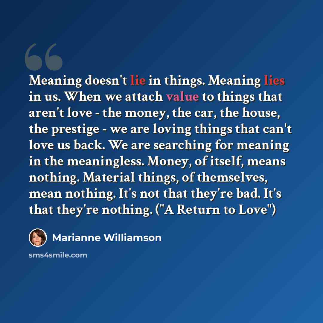 “Meaning doesn't lie in things. Meaning lies in us. When we attach value to things that aren't love - the money, the car, the house, the prestige - we are loving things that can't love us back. We are searching for meaning in the meaningless. Money, of itself, means nothing. Material things, of…” quote by Marianne Williamson