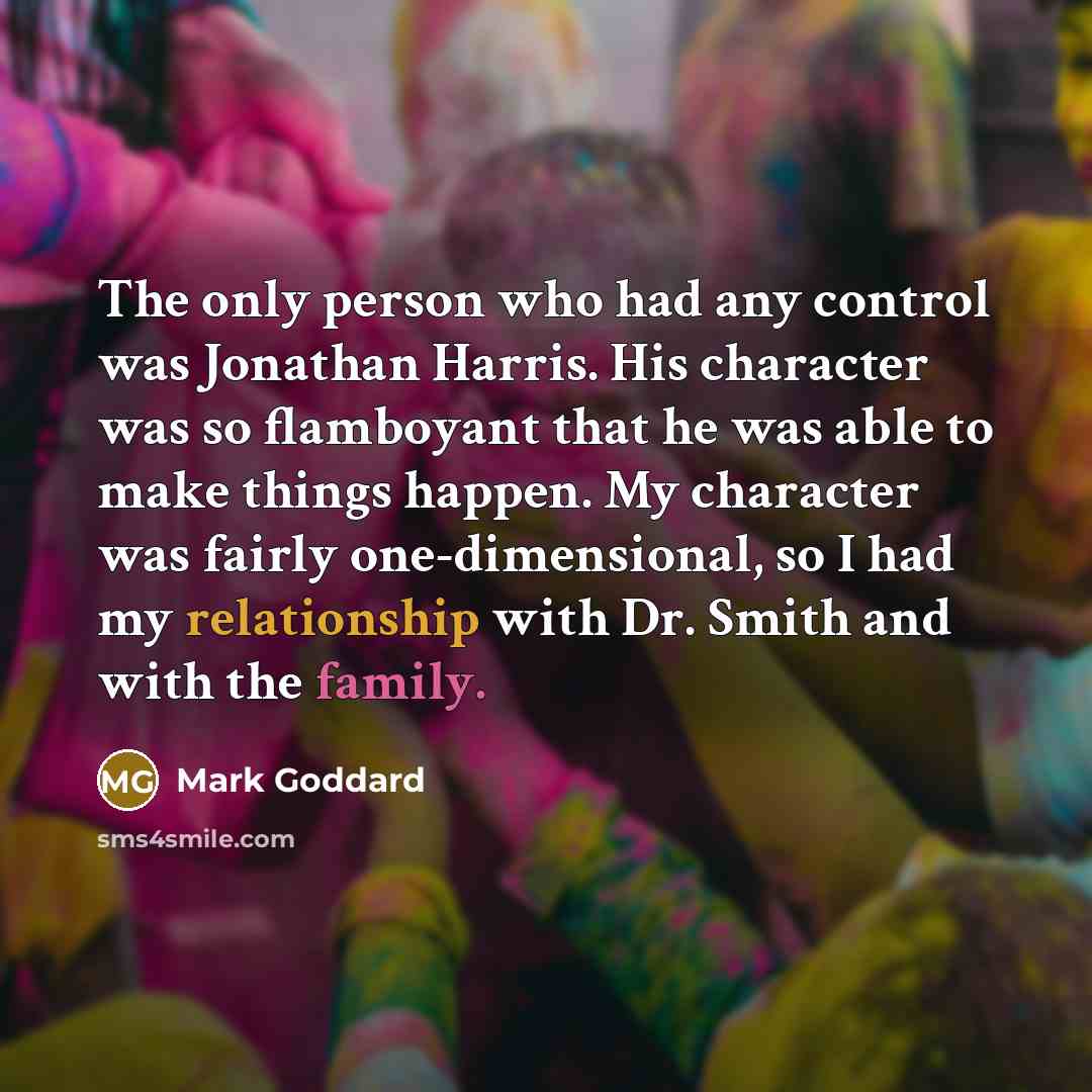 “The only person who had any control was Jonathan Harris. His character was so flamboyant that he was able to make things happen. My character was fairly one-dimensional, so I had my relationship with Dr. Smith and with the family.” quote by Mark Goddard
