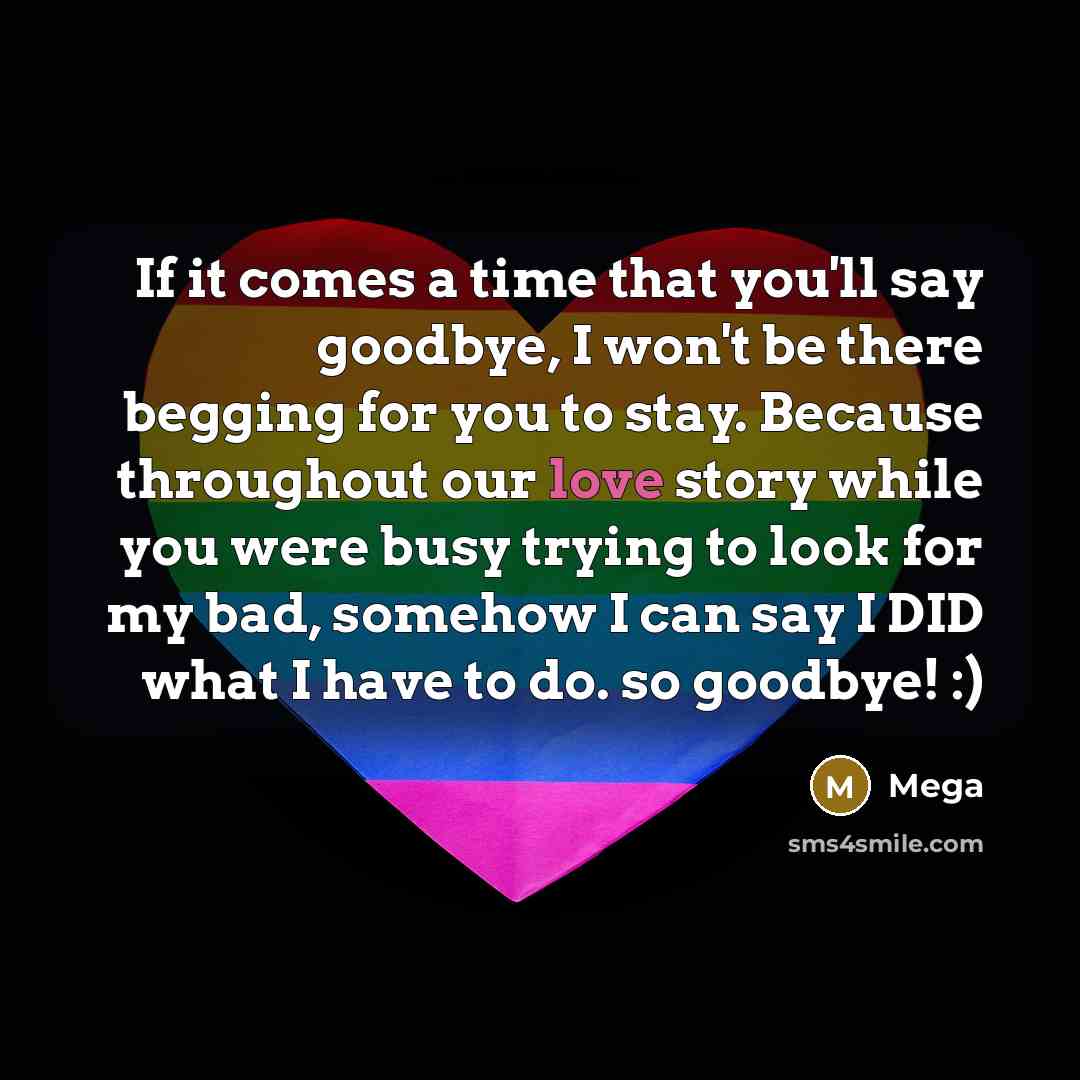 “If it comes a time that you'll say goodbye, I won't be there begging for you to stay. Because throughout our love story while you were busy trying to look for my bad, somehow I can say I DID what I have to do. so goodbye! :)” quote by Mega