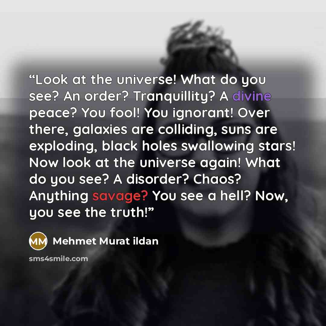 “Look at the universe! What do you see? An order? Tranquillity? A divine peace? You fool! You ignorant! Over there, galaxies are colliding, suns are exploding, black holes swallowing stars! Now look at the universe again! What do you see? A disorder? Chaos? Anything savage? You see a hell? Now, you…” quote by Mehmet Murat ildan