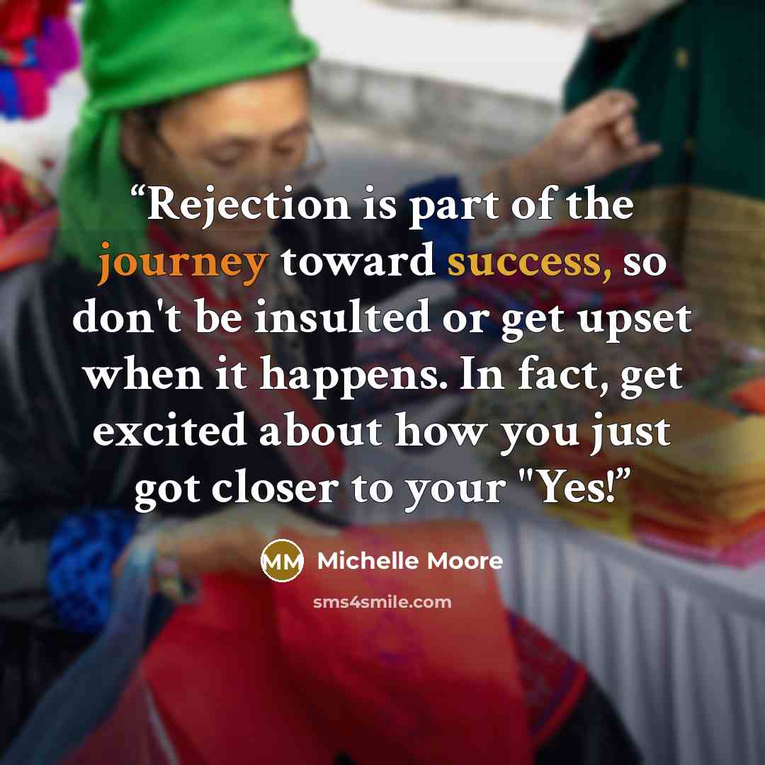 “Rejection is part of the journey toward success, so don't be insulted or get upset when it happens. In fact, get excited about how you just got closer to your "Yes!” quote by Michelle Moore