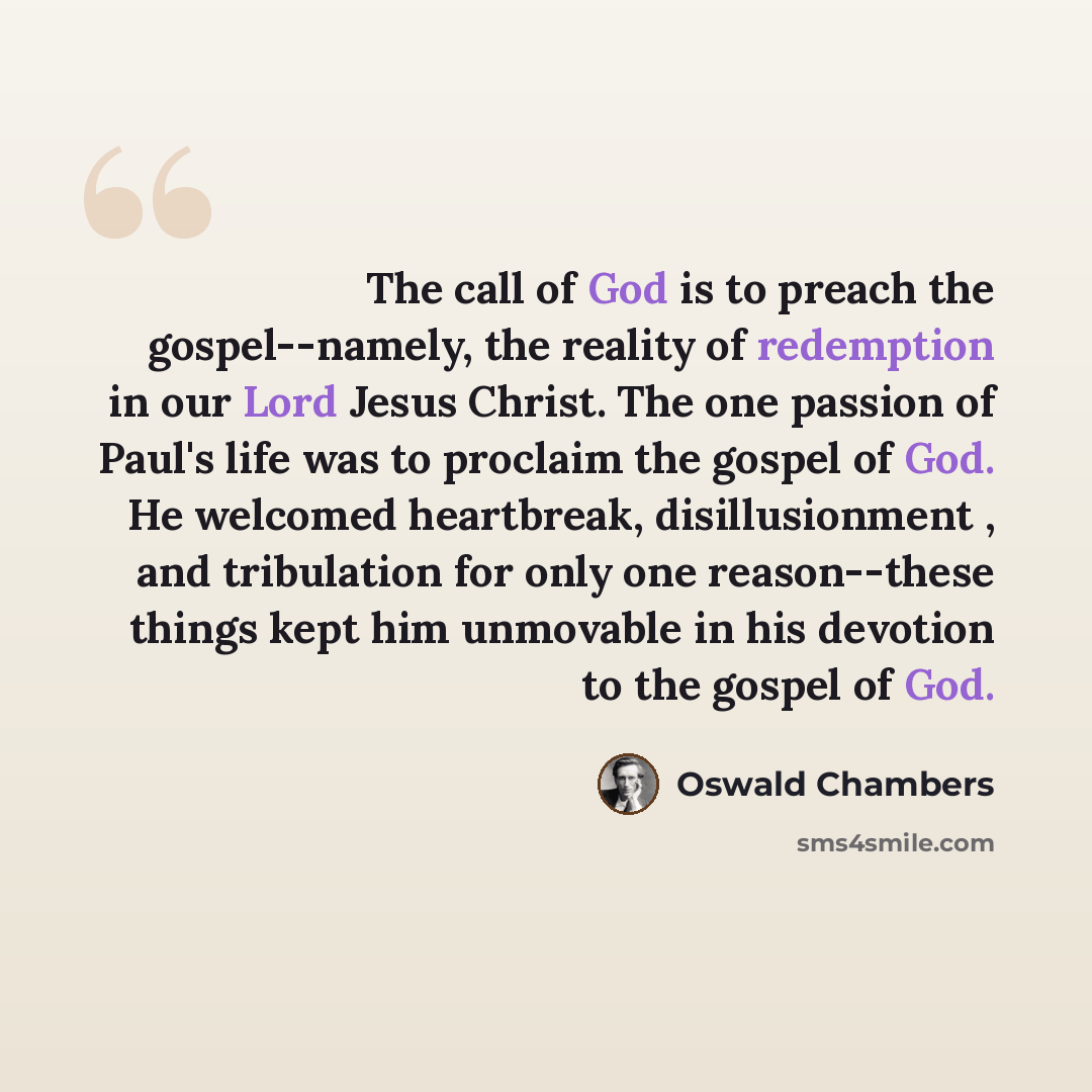 “The call of God is to preach the gospel--namely, the reality of redemption in our Lord Jesus Christ. The one passion of Paul's life was to proclaim the gospel of God. He welcomed heartbreak, disillusionment , and tribulation for only one reason--these things kept him unmovable in his devotion to…” quote by Oswald Chambers