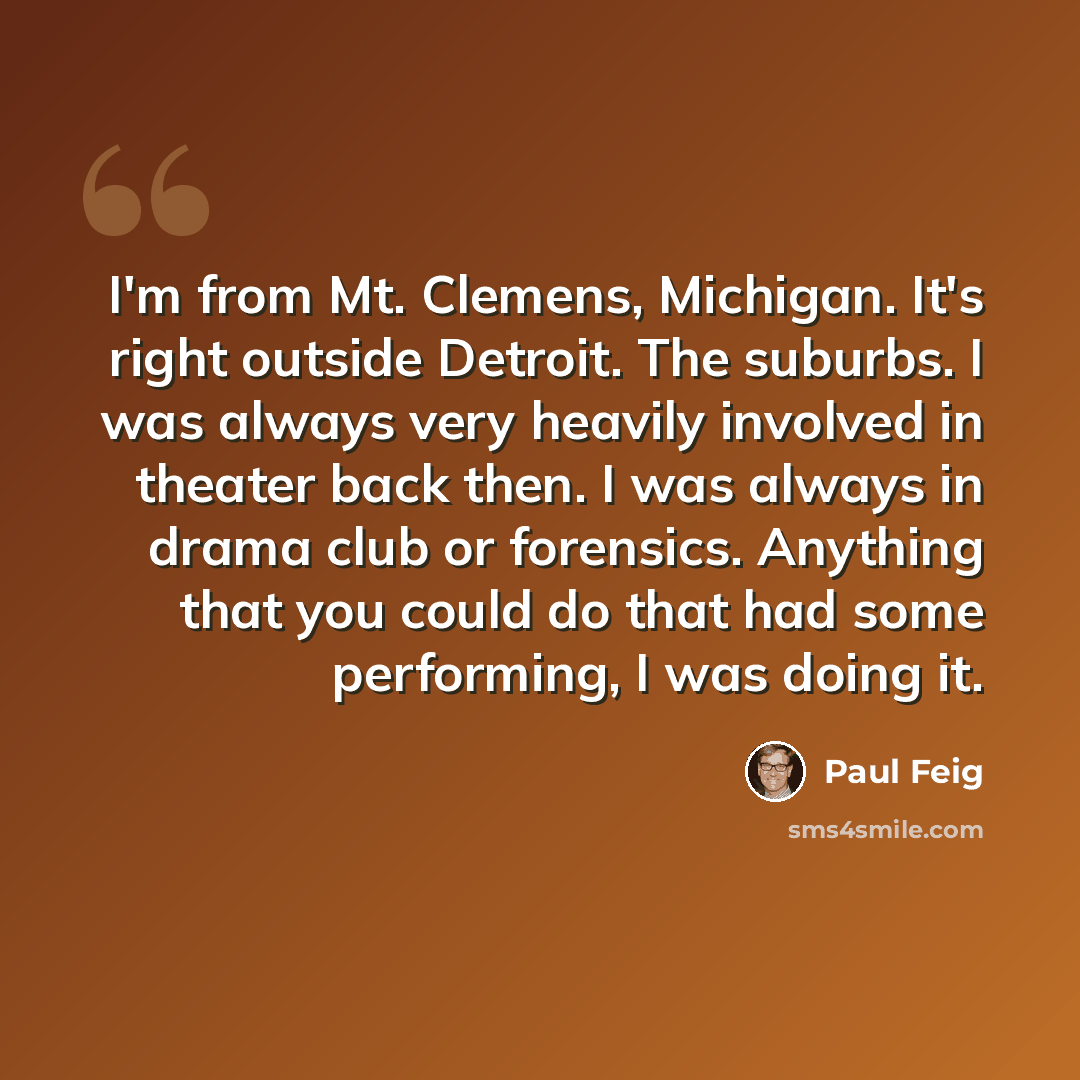 “I'm from Mt. Clemens, Michigan. It's right outside Detroit. The suburbs. I was always very heavily involved in theater back then. I was always in drama club or forensics. Anything that you could do that had some performing, I was doing it.” quote by Paul Feig