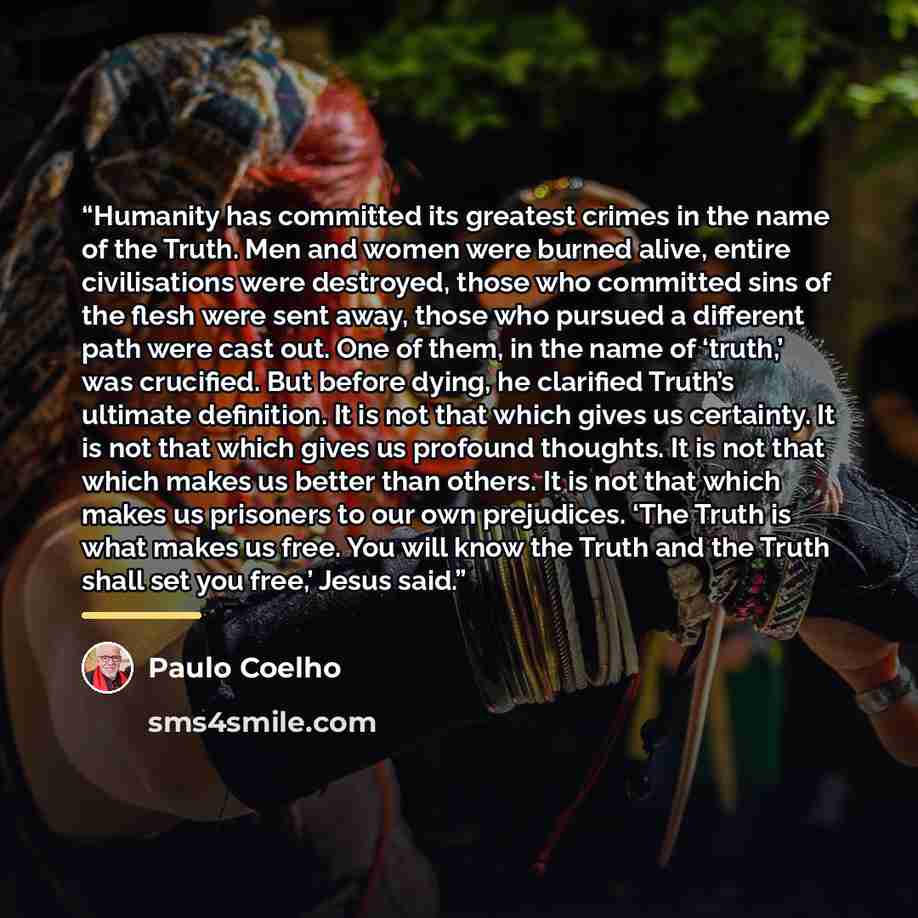 “Humanity has committed its greatest crimes in the name of the Truth. Men and women were burned alive, entire civilisations were destroyed, those who committed sins of the flesh were sent away, those who pursued a different path were cast out. One of them, in the name of ‘truth,’ was crucified. But…” quote by Paulo Coelho