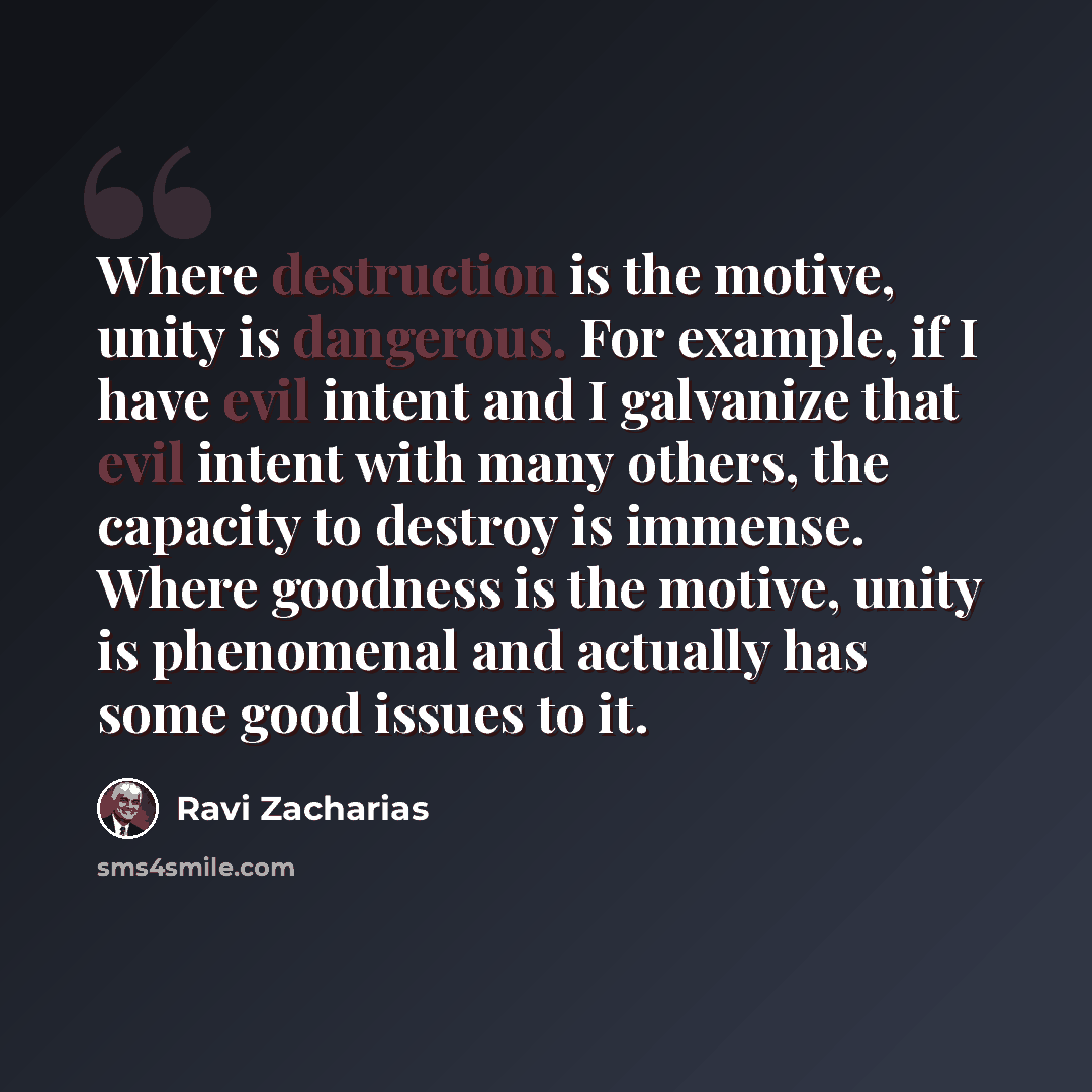 “Where destruction is the motive, unity is dangerous. For example, if I have evil intent and I galvanize that evil intent with many others, the capacity to destroy is immense. Where goodness is the motive, unity is phenomenal and actually has some good issues to it.” quote by Ravi Zacharias